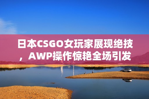 日本CSGO女玩家展现绝技，AWP操作惊艳全场引发热议