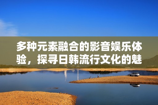 多种元素融合的影音娱乐体验，探寻日韩流行文化的魅力与乐趣