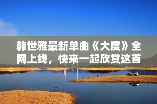 韩世雅最新单曲《大度》全网上线，快来一起欣赏这首动人佳作吧