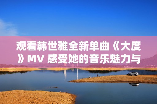 观看韩世雅全新单曲《大度》MV 感受她的音乐魅力与情感深度