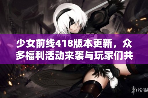 少女前线418版本更新，众多福利活动来袭与玩家们共度精彩时光