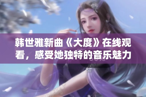 韩世雅新曲《大度》在线观看，感受她独特的音乐魅力与深情演绎