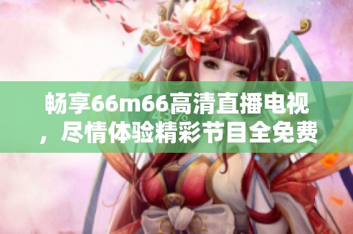 畅享66m66高清直播电视，尽情体验精彩节目全免费！