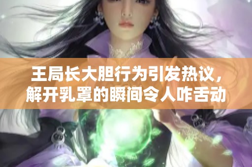 王局长大胆行为引发热议，解开乳罩的瞬间令人咋舌动态图曝光