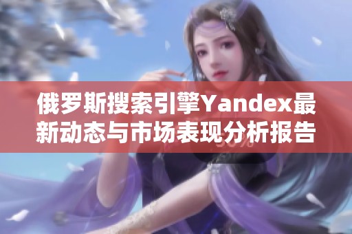 俄罗斯搜索引擎Yandex最新动态与市场表现分析报告