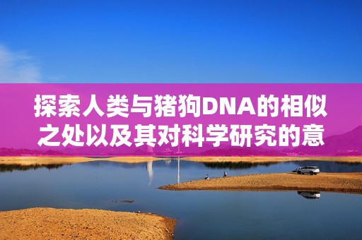 探索人类与猪狗DNA的相似之处以及其对科学研究的意义