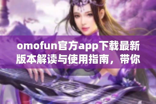 omofun官方app下载最新版本解读与使用指南，带你畅享全新体验