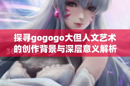 探寻gogogo大但人文艺术的创作背景与深层意义解析