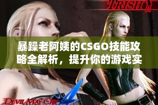 暴躁老阿姨的CSGO技能攻略全解析，提升你的游戏实力与技巧