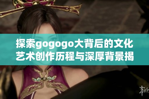 探索gogogo大背后的文化艺术创作历程与深厚背景揭示