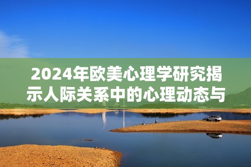 2024年欧美心理学研究揭示人际关系中的心理动态与人物特征分析