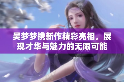 吴梦梦携新作精彩亮相，展现才华与魅力的无限可能