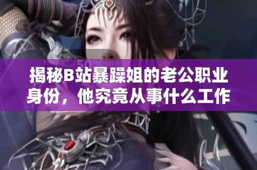 揭秘B站暴躁姐的老公职业身份，他究竟从事什么工作呢？