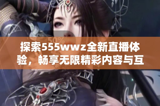 探索555wwz全新直播体验，畅享无限精彩内容与互动乐趣