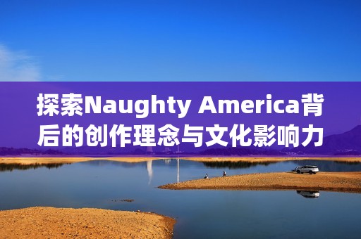 探索Naughty America背后的创作理念与文化影响力分析