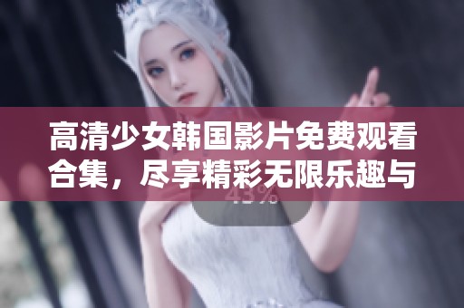 高清少女韩国影片免费观看合集，尽享精彩无限乐趣与魅力