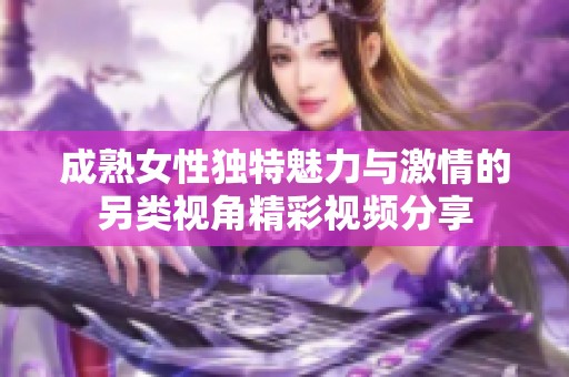 成熟女性独特魅力与激情的另类视角精彩视频分享