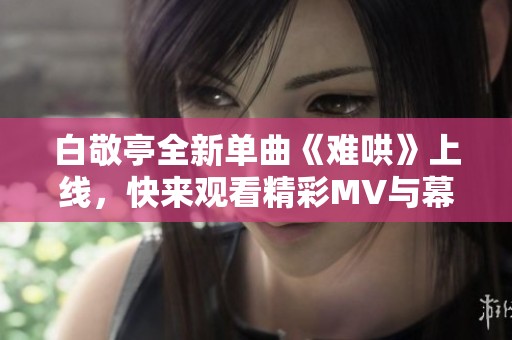 白敬亭全新单曲《难哄》上线，快来观看精彩MV与幕后故事！