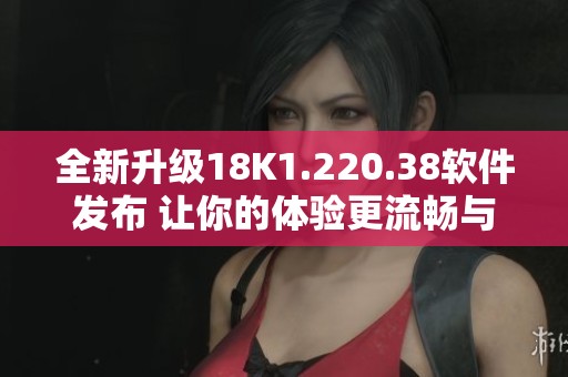 全新升级18K1.220.38软件发布 让你的体验更流畅与便捷