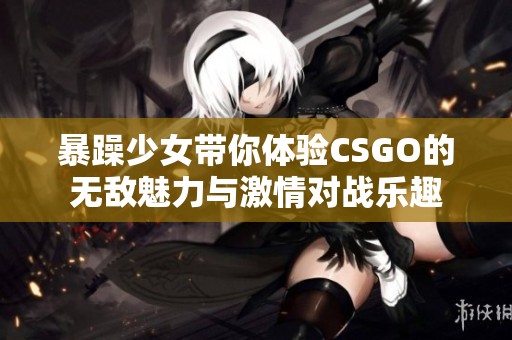 暴躁少女带你体验CSGO的无敌魅力与激情对战乐趣