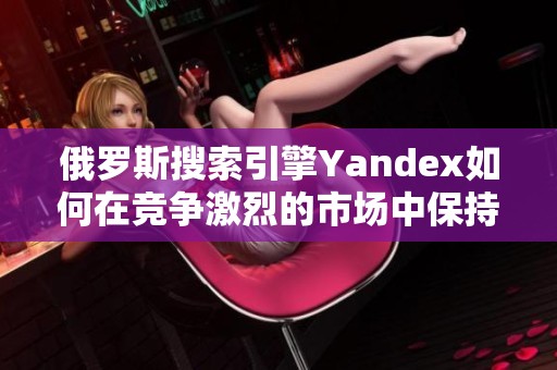 俄罗斯搜索引擎Yandex如何在竞争激烈的市场中保持领先地位