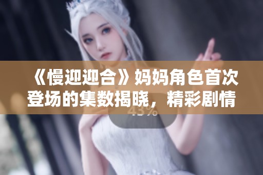 《慢迎迎合》妈妈角色首次登场的集数揭晓，精彩剧情引发观众热议