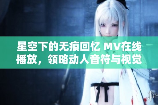 星空下的无痕回忆 MV在线播放，领略动人音符与视觉盛宴