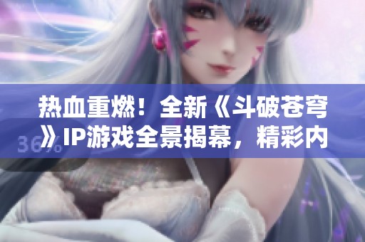 热血重燃！全新《斗破苍穹》IP游戏全景揭幕，精彩内容抢先看