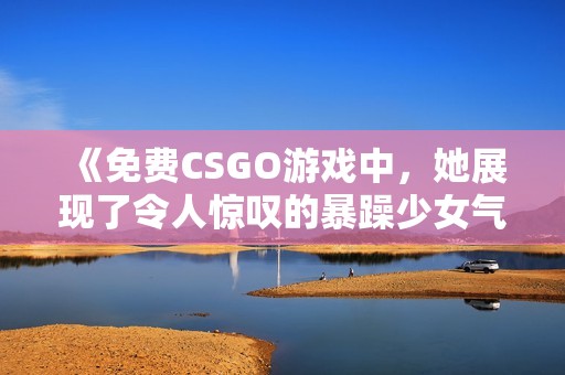 《免费CSGO游戏中，她展现了令人惊叹的暴躁少女气质》