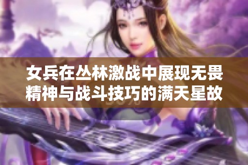 女兵在丛林激战中展现无畏精神与战斗技巧的满天星故事