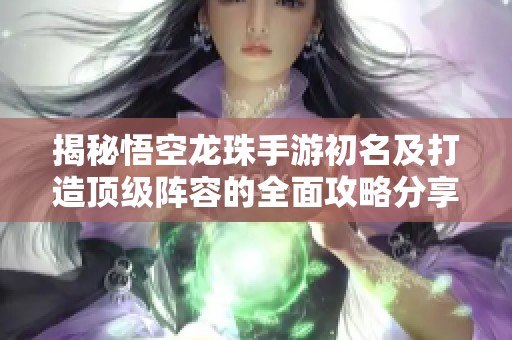 揭秘悟空龙珠手游初名及打造顶级阵容的全面攻略分享