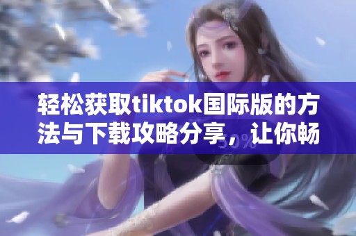 轻松获取tiktok国际版的方法与下载攻略分享，让你畅享短视频乐趣