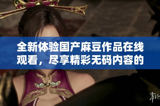 全新体验国产麻豆作品在线观看，尽享精彩无码内容的大饱眼福