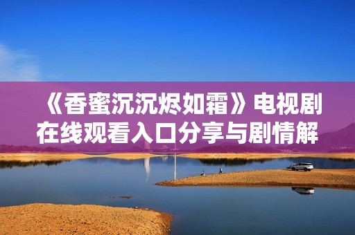 《香蜜沉沉烬如霜》电视剧在线观看入口分享与剧情解析